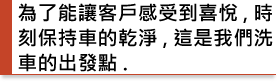 為了能讓客戶感受到喜悅,時刻保持車的乾淨,這是我們洗車的出發點.